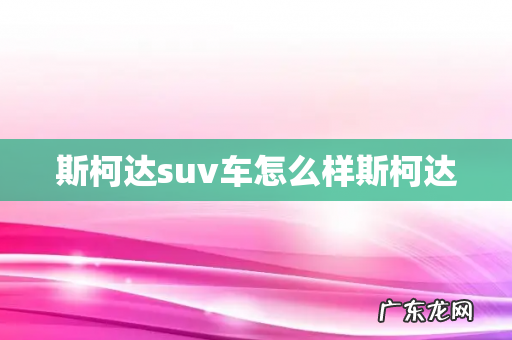 斯柯达suv车怎么样斯柯达