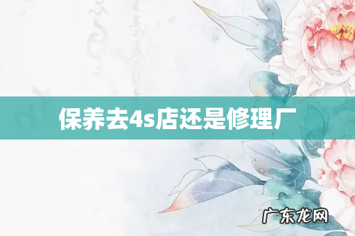 保养去4s店还是修理厂