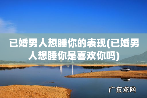 已婚男人想睡你是喜欢你吗 已婚男人想睡你的表现