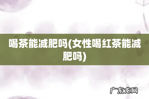 女性喝红茶能减肥吗 喝茶能减肥吗