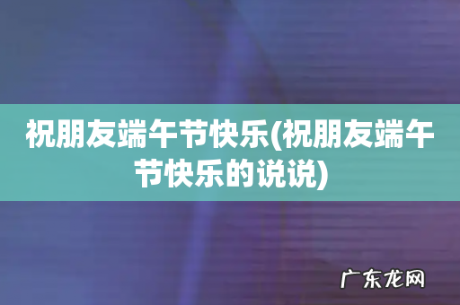 祝朋友端午节快乐的说说 祝朋友端午节快乐