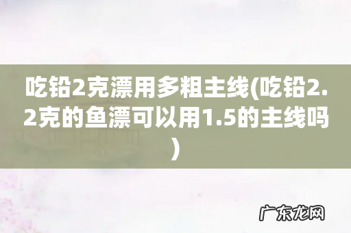 吃铅2.2克的鱼漂可以用1.5的主线吗 吃铅2克漂用多粗主线