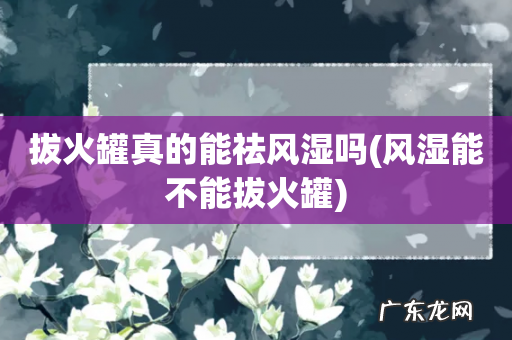 风湿能不能拔火罐 拔火罐真的能祛风湿吗