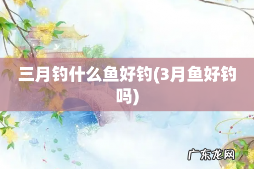 3月鱼好钓吗 三月钓什么鱼好钓