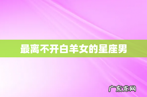 最离不开白羊女的星座男