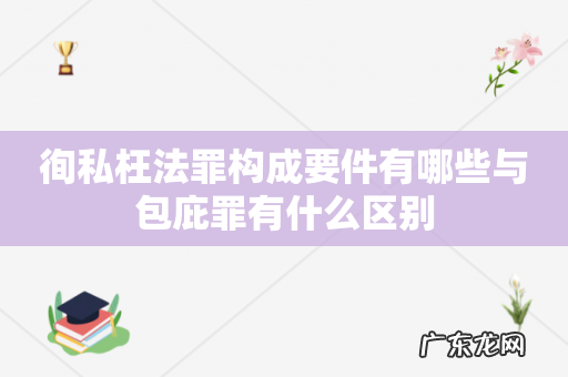 徇私枉法罪构成要件有哪些与包庇罪有什么区别