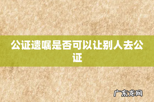 公证遗嘱是否可以让别人去公证