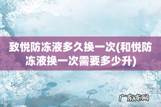 和悦防冻液换一次需要多少升 致悦防冻液多久换一次
