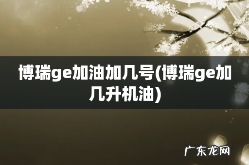 博瑞ge加几升机油 博瑞ge加油加几号