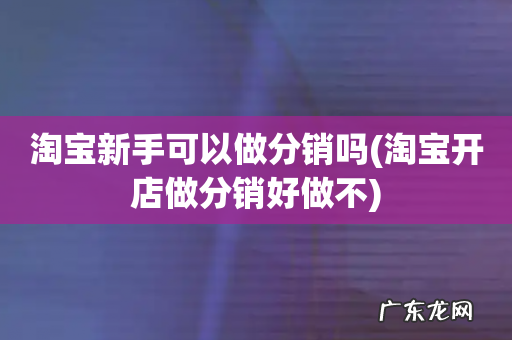 淘宝开店做分销好做不 淘宝新手可以做分销吗