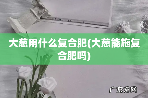 大葱能施复合肥吗 大葱用什么复合肥