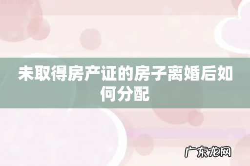 未取得房产证的房子离婚后如何分配