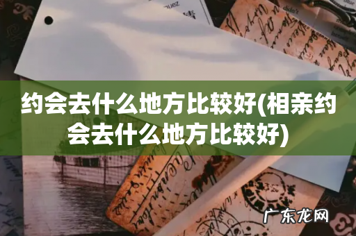 相亲约会去什么地方比较好 约会去什么地方比较好