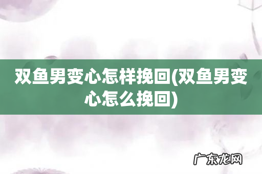 双鱼男变心怎么挽回 双鱼男变心怎样挽回