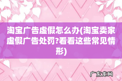 淘宝卖家虚假广告处罚?看看这些常见情形 淘宝广告虚假怎么办