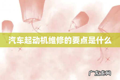 汽车起动机维修的要点是什么