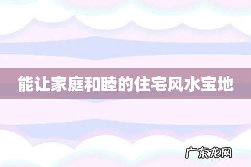 能让家庭和睦的住宅风水宝地