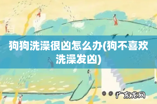 狗不喜欢洗澡发凶 狗狗洗澡很凶怎么办