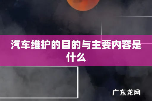 汽车维护的目的与主要内容是什么