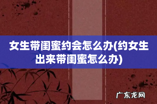 约女生出来带闺蜜怎么办 女生带闺蜜约会怎么办