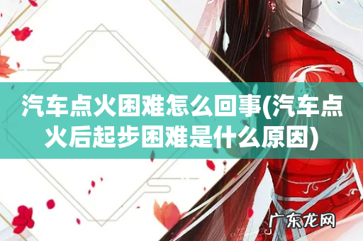 汽车点火后起步困难是什么原因 汽车点火困难怎么回事