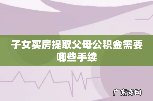 子女买房提取父母公积金需要哪些手续