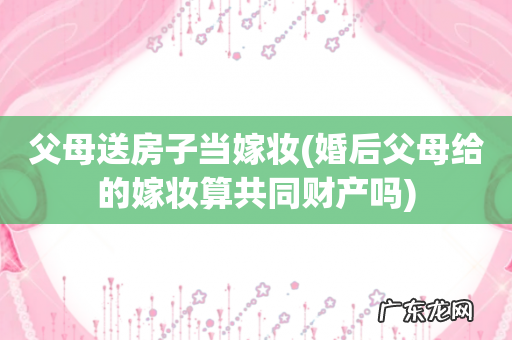 婚后父母给的嫁妆算共同财产吗 父母送房子当嫁妆