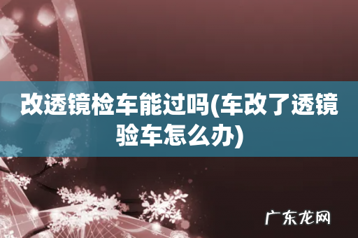 车改了透镜验车怎么办 改透镜检车能过吗