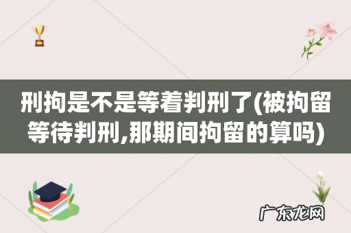 被拘留等待判刑,那期间拘留的算吗 刑拘是不是等着判刑了