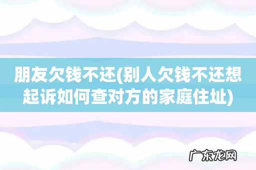 别人欠钱不还想起诉如何查对方的家庭住址 朋友欠钱不还