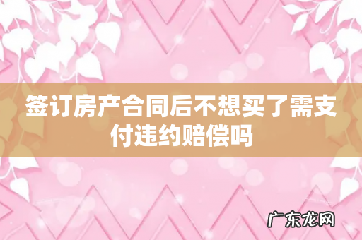 签订房产合同后不想买了需支付违约赔偿吗