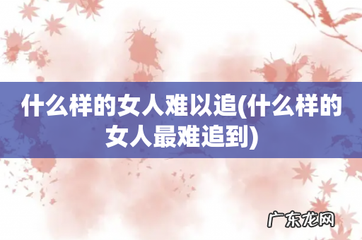 什么样的女人最难追到 什么样的女人难以追