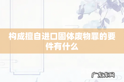 构成擅自进口固体废物罪的要件有什么