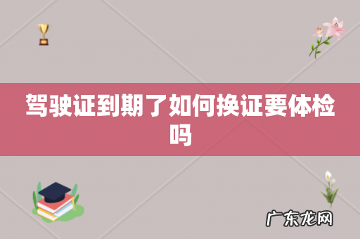 驾驶证到期了如何换证要体检吗
