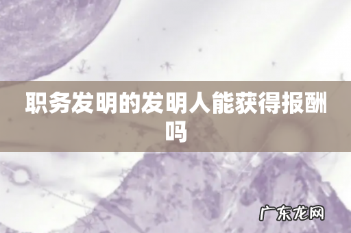 职务发明的发明人能获得报酬吗