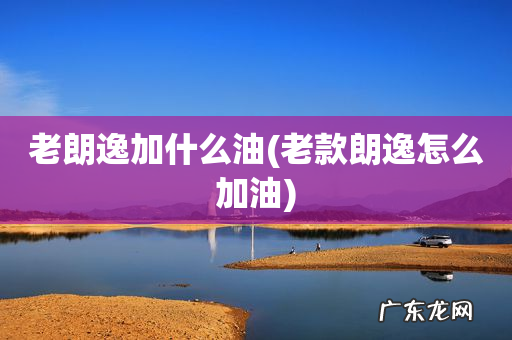 老款朗逸怎么加油 老朗逸加什么油