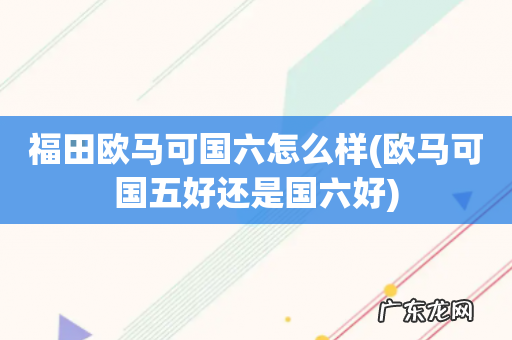 欧马可国五好还是国六好 福田欧马可国六怎么样