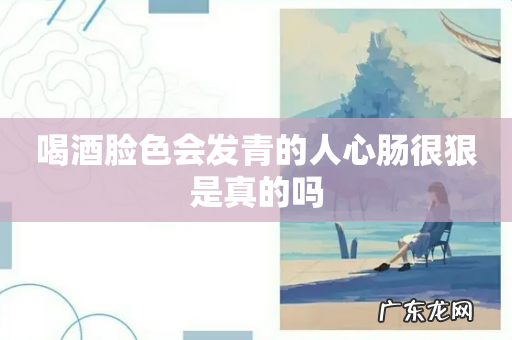 喝酒脸色会发青的人心肠很狠是真的吗