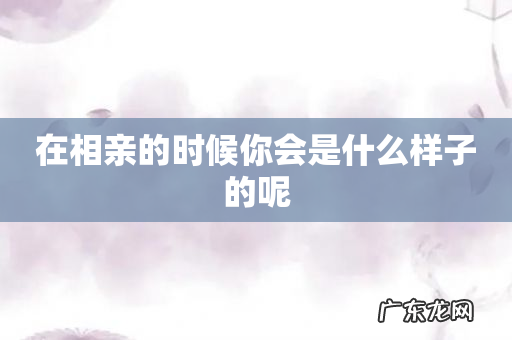在相亲的时候你会是什么样子的呢