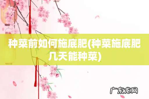 种菜施底肥几天能种菜 种菜前如何施底肥