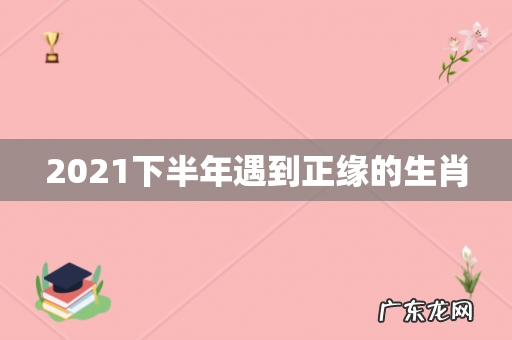 2021下半年遇到正缘的生肖