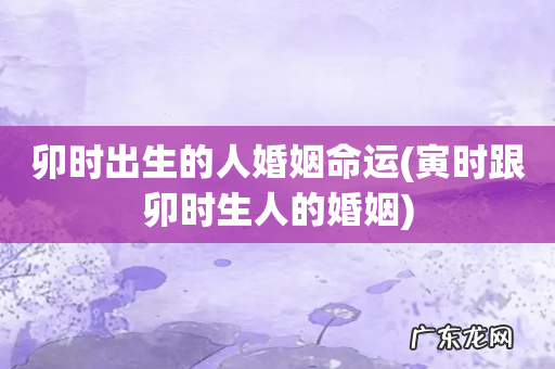 寅时跟卯时生人的婚姻 卯时出生的人婚姻命运