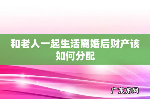 和老人一起生活离婚后财产该如何分配