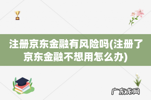 注册了京东金融不想用怎么办 注册京东金融有风险吗