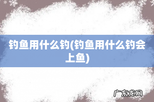 钓鱼用什么钓会上鱼 钓鱼用什么钓