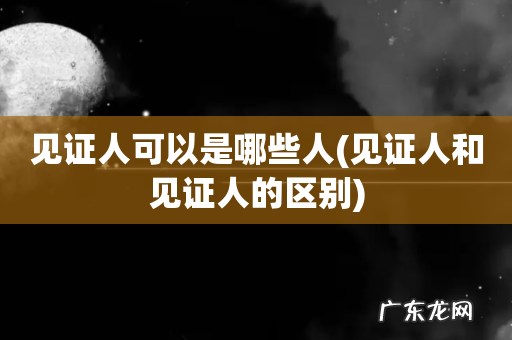 见证人和见证人的区别 见证人可以是哪些人