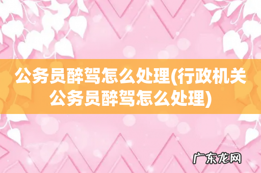 行政机关公务员醉驾怎么处理 公务员醉驾怎么处理