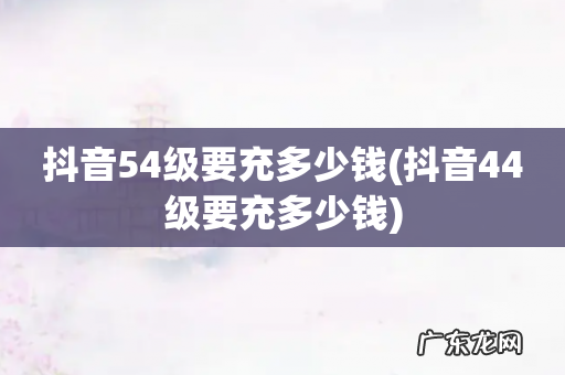 抖音44级要充多少钱 抖音54级要充多少钱