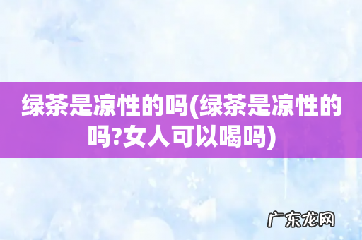 绿茶是凉性的吗?女人可以喝吗 绿茶是凉性的吗
