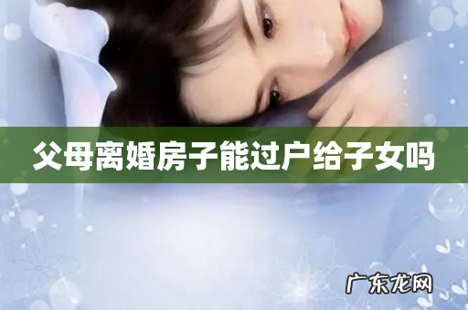 父母离婚房子能过户给子女吗